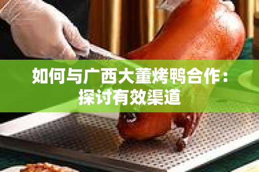 如何与广西大董烤鸭合作：探讨有效渠道