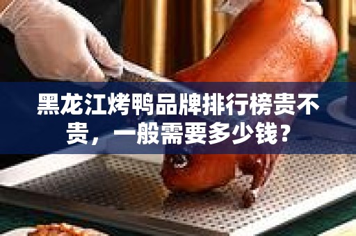 黑龙江烤鸭品牌排行榜贵不贵，一般需要多少钱？