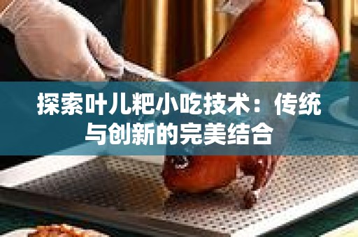 探索叶儿粑小吃技术：传统与创新的完美结合