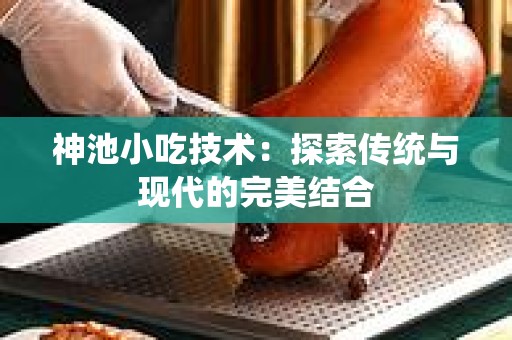 神池小吃技术：探索传统与现代的完美结合